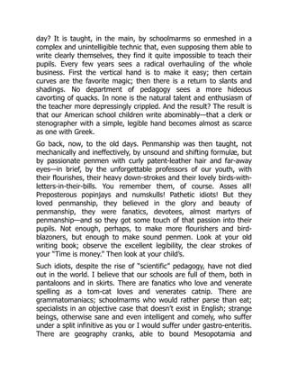 day? It is taught, in the main, by schoolmarms so enmeshed in a
complex and unintelligible technic that, even supposing them able to
write clearly themselves, they find it quite impossible to teach their
pupils. Every few years sees a radical overhauling of the whole
business. First the vertical hand is to make it easy; then certain
curves are the favorite magic; then there is a return to slants and
shadings. No department of pedagogy sees a more hideous
cavorting of quacks. In none is the natural talent and enthusiasm of
the teacher more depressingly crippled. And the result? The result is
that our American school children write abominably—that a clerk or
stenographer with a simple, legible hand becomes almost as scarce
as one with Greek.
Go back, now, to the old days. Penmanship was then taught, not
mechanically and ineffectively, by unsound and shifting formulæ, but
by passionate penmen with curly patent-leather hair and far-away
eyes—in brief, by the unforgettable professors of our youth, with
their flourishes, their heavy down-strokes and their lovely birds-with-
letters-in-their-bills. You remember them, of course. Asses all!
Preposterous popinjays and numskulls! Pathetic idiots! But they
loved penmanship, they believed in the glory and beauty of
penmanship, they were fanatics, devotees, almost martyrs of
penmanship—and so they got some touch of that passion into their
pupils. Not enough, perhaps, to make more flourishers and bird-
blazoners, but enough to make sound penmen. Look at your old
writing book; observe the excellent legibility, the clear strokes of
your “Time is money.” Then look at your child’s.
Such idiots, despite the rise of “scientific” pedagogy, have not died
out in the world. I believe that our schools are full of them, both in
pantaloons and in skirts. There are fanatics who love and venerate
spelling as a tom-cat loves and venerates catnip. There are
grammatomaniacs; schoolmarms who would rather parse than eat;
specialists in an objective case that doesn’t exist in English; strange
beings, otherwise sane and even intelligent and comely, who suffer
under a split infinitive as you or I would suffer under gastro-enteritis.
There are geography cranks, able to bound Mesopotamia and
 