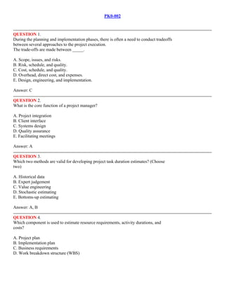 PK0-002
QUESTION 1.
During the planning and implementation phases, there is often a need to conduct tradeoffs
between several approaches to the project execution.
The trade-offs are made between _____.
A. Scope, issues, and risks.
B. Risk, schedule, and quality.
C. Cost, schedule, and quality.
D. Overhead, direct cost, and expenses.
E. Design, engineering, and implementation.
Answer: C
QUESTION 2.
What is the core function of a project manager?
A. Project integration
B. Client interface
C. Systems design
D. Quality assurance
E. Facilitating meetings
Answer: A
QUESTION 3.
Which two methods are valid for developing project task duration estimates? (Choose
two)
A. Historical data
B. Expert judgement
C. Value engineering
D. Stochastic estimating
E. Bottoms-up estimating
Answer: A, B
QUESTION 4.
Which component is used to estimate resource requirements, activity durations, and
costs?
A. Project plan
B. Implementation plan
C. Business requirements
D. Work breakdown structure (WBS)
UniSoft Technologies
 