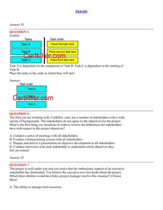PK0-002
Answer: D
QUESTION 5.
Exhibit:
Task A is dependent on the completion of Task B. Task C is dependent on the starting of
Task B.
Place the tasks in the order in which they will start.
Answer:
QUESTION 6.
The firm you are working with, Certkiller .com, has a number of stakeholders with a wide
variety of backgrounds. The stakeholders do not agree on the objectives for the project.
What is the first thing you should do in order to resolve the differences the stakeholders
have with respect to the project objectives?
A. Conduct a series of meetings with all stakeholders.
B. Conduct a brainstorming session with all stakeholders.
C. Prepare and deliver a presentation on objective development to all stakeholders.
D. Conduct interviews with each stakeholder to understand which objectives they
feel are critical.
Answer: D
QUESTION 7.
The project is well under way and you notice that the enthusiastic support of an executive
stakeholder has diminished. You believe the executive now has doubt about the project.
Which three abilities would best help a project manager resolve this situation? (Choose
three)
A. The ability to manage team resources.
 