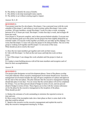 PK0-002
B. The ability to identify the areas of doubts.
C. The ability to develop meaningful status reports.
D. The ability to act without creating negative impact.
Answer: B, C, D
QUESTION 8.
Your project team has five developers. Developers 1 has a personal issue with the work
schedule of Developer 2, and refuses to work overtime unless Developer 2 also works
overtime. All team members, except Developer 2 work five days a week, averaging
between 45 to 52 hours per week. Developer 2 works four days a week, and averages 48
hours per week.
Your project is 70 percent complete, and is three percent behind schedule. Everyone met
their task duration goals up to this point, but the project has been slightly delayed by an
external vendor. If everyone works together you think you can make up the slippage. You
worry that Developer 1's issue will cause the project to be delayed further. The rest of the
group is working well together and Developer 2 is not aware of the issue.
What should you do to resolve the issue?
A. Have the two team members get together and work out their issues.
B. Talk with Developer 1 to find out the real issues and help him work on these
issues.
C. See if Developer 2 can change this work schedule until the project is back on
track.
D. Conduct a team building process with all the team members and recognize each of
them for their accomplishments.
Answer: B
QUESTION 9.
You project plan designates several development phases. Some of the phases overlap.
Your plan indicates where executive management involvement should occur. Executive
management involvement includes the sign-off upon completion of a phase and approval
for the start of the next phase. The plan indicates that the executive management meeting
should take place in ten days. You are aware that the current phase will not be completed
for 20 days. You are three percent ahead of budget in terms of cost, and one percent
ahead of budget in terms of time. These figures are in-line with the variance allowance
set for the phase by the executive management at the inception of the phase.
What should you do?
A. Reduce the estimates of work outstanding to minimize the reported overrun in
time and cost.
B. Move some of the incomplete tasks into a later phase as there is some slack in the
plan that could be utilized.
C. Speak to the executive on the executive management and explain the need to
delay the executive management meeting by 10 days.
 
