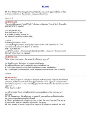PK0-002
D. Hold the executive management meeting in the previously appointed date so there
is no inconvenience to the executive management members.
Answer: C
QUESTION 10.
The ratio of Budgeted Cost of Work Performed to Budgeted Cost of Work Scheduled
(BCWP/BCWS) is called ______.
A. Critical Ratio (CR)
B. Cost Variance (CV)
C. Cost Performance Index (CPI)
D. Schedule Performance Index (SPI)
Answer: D
Schedule performance index
The schedule performance index (SPI) is a ratio of the work performed on a task
versus the work scheduled. Here is its formula:
SPI = BCWP/BCWS
An SPI of less than 1.0 means you're behind schedule; a value over 1.0 means you're
taking less time than you expected.
QUESTION 11.
What would most improve the project development process?
A. Supplementing the budget in mission critical areas.
B. Adding additional staff with special expertise in key areas.
C. Utilizing a standard, well-defined project development methodology.
D. Extending the overall timeline for the project to ensure adequate time for testing.
Answer:
QUESTION 12.
One of the developers on your project disagrees with the current corporate development
standards, and believes an alternative approach to the task is superior. You do not have
the technical expertise to make a valid judgment as to whether the developer has a better
approach.
What should you do?
A. Allow the developer to implement the recommendation for the proposed new
approach.
B. Tell the developer that adherence to standards is compulsory and that therefore
the corporate standards must be followed.
C. Hold a project team developer's meeting to allow the team to decide if the newly
recommended approach should be adopted for the project.
D. Meet with the person in charge of the corporate development standards and with
 