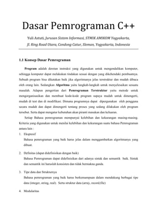 Dasar Pemrograman C++
Yuli Astuti, Jurusan Sistem Informasi, STMIK AMIKOM Yogyakarta,
Jl. Ring Road Utara, Condong Catur, Sleman, Yogyakarta, Indonesia
1.1 Konsep Dasar Pemrograman
Program adalah deretan instruksi yang digunakan untuk mengendalikan komputer,
sehingga komputer dapat melakukan tindakan sesuai dengan yang dikehendaki pembuatnya.
Sebuah program bisa dikatakan baik jika algoritmanya jelas terstruktur dan mudah dibaca
oleh orang lain. Sedangkan Algoritma yaitu langkah-langkah untuk menyelesaikan sesuatu
masalah. Adapun pengertian dari Pemrograman Terstruktur yaitu metode untuk
mengorganisasikan dan membuat kode-kode program supaya mudah untuk dimengerti,
mudah di test dan di modifikasi. Dimana programnya dapat dipergunakan oleh pengguna
secara mudah dan dapat dimengerti tentang proses yang sedang dilakukan oleh program
tersebut. Serta dapat mengatur kebutuhan akan piranti masukan dan keluaran.
Setiap Bahasa pemrograman mempunyai kelebihan dan kekurangan masing-masing.
Kriteria yang digunakan untuk menilai kelebihan dan kekurangan suatu bahasa Pemrograman
antara lain :
1. Ekspresif
Bahasa pemrograman yang baik harus jelas dalam menggambarkan algoritmanya yang
dibuat.
2. Definitas (dapat didefinisikan dengan baik)
Bahasa Pemrograman dapat didefinisikan dari adanya sintak dan semantik baik. Sintak
dan semantik ini haruslah konsisten dan tidak bermakna ganda.
3. Tipe data dan Strukturnya
Bahasa pemrograman yang baik harus berkemampuan dalam mendukung berbagai tipe
data (integer, string, real). Serta struktur data (array, record,file)
4. Modularitas
 