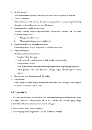 1. Definisi Masalah
Menentukan model /rancangan apa yang akan dibuat untuk penyelesaian masalah.
2. Analisa Kebutuhan
Menentukan data untuk masukan dan keluaran yang diminta, bahasa pemrograman yang
digunakan serta tipe komputer apa yang dibutuhkan.
3. Pembuatan Algoritma/Desain algoritma
Membuat susunan langkah-langkah/instruksi penyelesaian masalah. Hal ini dapat
dilakukan dengan 2 cara :
a. Menggunakan Flowchart
b. Menggunakan bahasa semu (pseudocode)
4. Pemrograman (dengan bahasa Pemrograman)
Pembuatan program dengan menggunakan bahasa pemrograman.
5. Pengujian Program
Dapat dilakukan melalui 2 tahap :
1. Pengujian Tahap Debuging
Untuk mengecek kesalahan program, Baik sintaksis maupun logika.
2. Pengujian tahap profiling.
Untuk menentukan waktu tempuh dan banyak nya memori program yang digunakan.
Setelah program bebas dari kesalahan sehingga dapat dilakukan proses excute
program.
6. Dokumentasi yang digunakan untuk file backup
7. Pemeliharaan
Upaya yang dilakukan dengan Menghindari kerusakan atau hilangnya suatu program
baik hardware maupun Human Error
1.3 Pengenal C++
C++ merupakan bahasa pemrograman yang mendukung pemrograman berorientasi objek
atau Object Oriented Programming (OOP). C++ bersifat case sensitive yang artinya
membedakan antara huruf besar dan huruf kecil, sehingga:
1. Instruksi harus ditulis dalam huruf kecil
2. Variabel yang ditulis dengan huruf kecil dan huruf besar berbeda.
 