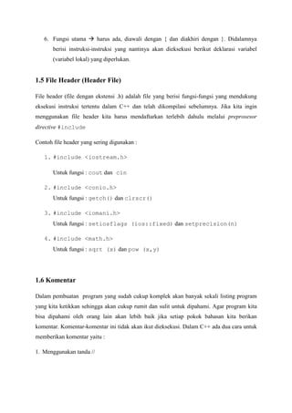 6. Fungsi utama  harus ada, diawali dengan { dan diakhiri dengan }. Didalamnya
berisi instruksi-instruksi yang nantinya akan dieksekusi berikut deklarasi variabel
(variabel lokal) yang diperlukan.
1.5 File Header (Header File)
File header (file dengan ekstensi .h) adalah file yang berisi fungsi-fungsi yang mendukung
eksekusi instruksi tertentu dalam C++ dan telah dikompilasi sebelumnya. Jika kita ingin
menggunakan file header kita harus mendaftarkan terlebih dahulu melalui preprosesor
directive #include
Contoh file header yang sering digunakan :
1. #include <iostream.h>
Untuk fungsi : cout dan cin
2. #include <conio.h>
Untuk fungsi : getch() dan clrscr()
3. #include <iomani.h>
Untuk fungsi : setiosflags (ios::fixed) dan setprecision(n)
4. #include <math.h>
Untuk fungsi : sqrt (x) dan pow (x,y)
1.6 Komentar
Dalam pembuatan program yang sudah cukup komplek akan banyak sekali listing program
yang kita ketikkan sehingga akan cukup rumit dan sulit untuk dipahami. Agar program kita
bisa dipahami oleh orang lain akan lebih baik jika setiap pokok bahasan kita berikan
komentar. Komentar-komentar ini tidak akan ikut dieksekusi. Dalam C++ ada dua cara untuk
memberikan komentar yaitu :
1. Menggunakan tanda //
 