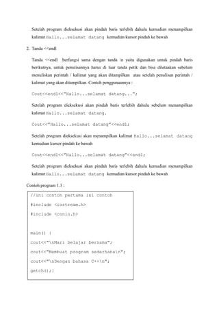 Setelah program dieksekusi akan pindah baris terlebih dahulu kemudian menampilkan
kalimat Hallo...selamat datang kemudian kursor pindah ke bawah
2. Tanda <<endl
Tanda <<endl berfungsi sama dengan tanda n yaitu digunakan untuk pindah baris
berikutnya, untuk penulisannya harus di luar tanda petik dan bisa diletaakan sebelum
menuliskan perintah / kalimat yang akan ditampilkan atau setelah penulisan perintah /
kalimat yang akan ditampilkan. Contoh penggunaannya :
Cout<<endl<<”Hallo...selamat datang...”;
Setelah program dieksekusi akan pindah baris terlebih dahulu sebelum menampilkan
kalimat Hallo...selamat datang.
Cout<<”Hallo...selamat datang”<<endl;
Setelah program dieksekusi akan menampilkan kalimat Hallo...selamat datang
kemudian kursor pindah ke bawah
Cout<<endl<<”Hallo...selamat datang”<<endl;
Setelah program dieksekusi akan pindah baris terlebih dahulu kemudian menampilkan
kalimat Hallo...selamat datang kemudian kursor pindah ke bawah
Contoh program 1.1 :
//ini contoh pertama ini contoh
#include <iostream.h>
#include <conio.h>
main() {
cout<<"nMari belajar bersama";
cout<<"Membuat program sederhanan";
cout<<"nDengan bahasa C++n";
getch();}
 