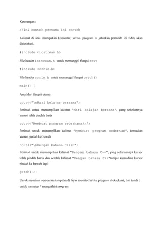 Keterangan :
//ini contoh pertama ini contoh
Kalimat di atas merupakan komentar, ketika program di jalankan perintah ini tidak akan
dieksekusi.
#include <iostream.h>
File header iostream.h untuk memanggil fungsi cout
#include <conio.h>
File header conio.h untuk memanggil fungsi getch()
main() {
Awal dari fungsi utama
cout<<"nMari belajar bersama";
Perintah untuk menampilkan kalimat "Mari belajar bersama", yang sebelumnya
kursor telah pindah baris
cout<<"Membuat program sederhanan";
Perintah untuk menampilkan kalimat "Membuat program sederhan", kemudian
kursor pindah ke bawah
cout<<"nDengan bahasa C++n";
Perintah untuk menampilkan kalimat "Dengan bahasa C++", yang sebelumnya kursor
telah pindah baris dan setelah kalimat "Dengan bahasa C++"tampil kemudian kursor
pindah ke bawah lagi
getch();}
Untuk menahan sementara tampilan di layar monitor ketika program dieksekusi, dan tanda }
untuk menutup / mengakhiri program
 