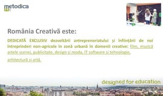 România Creativă este:
DEDICATĂ EXCLUSIV dezvoltării antreprenoriatului și înființării de noi
întreprinderi non-agricole în zonă urbană în domenii creative: film, muzică
artele scenei, publicitate, design și moda, IT software și tehnologie,
arhitectură si artă.
 