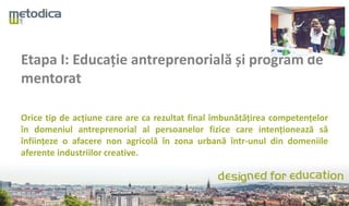 Etapa I: Educație antreprenorială și program de
mentorat
Orice tip de acțiune care are ca rezultat final îmbunătățirea competențelor
în domeniul antreprenorial al persoanelor fizice care intenționează să
înființeze o afacere non agricolă în zona urbană într-unul din domeniile
aferente industriilor creative.
 