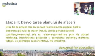 Etapa II: Dezvoltarea planului de afaceri
Orice tip de acțiune care are ca scop final susținerea grupului țintă în
elaborarea planului de afaceri inclusiv servicii personalizate de
consiliere/consultanță (de ex. elaborare/actualizare plan de afaceri,
marketing, îmbunătățirea practicilor și dezvoltarea afacerilor, mentorat,
tutorat, s.a; exemplele sunt orientative, NU limitative).
 