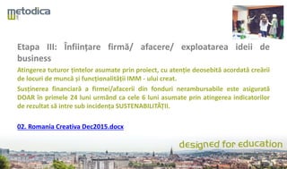 Etapa III: Înființare firmă/ afacere/ exploatarea ideii de
business
Atingerea tuturor țintelor asumate prin proiect, cu atenție deosebită acordată creării
de locuri de muncă și funcționalității IMM - ului creat.
Susținerea financiară a firmei/afacerii din fonduri nerambursabile este asigurată
DOAR în primele 24 luni urmând ca cele 6 luni asumate prin atingerea indicatorilor
de rezultat să intre sub incidența SUSTENABILITĂȚII.
02. Romania Creativa Dec2015.docx
 