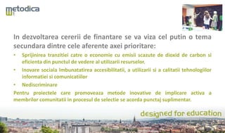 In dezvoltarea cererii de finantare se va viza cel putin o tema
secundara dintre cele aferente axei prioritare:
• Sprijinirea tranzitiei catre o economie cu emisii scazute de dioxid de carbon si
eficienta din punctul de vedere al utilizarii resurselor.
• Inovare sociala Imbunatatirea accesibilitatii, a utilizarii si a calitatii tehnologiilor
informatiei si comunicatiilor
• Nediscriminare
Pentru proiectele care promoveaza metode inovative de implicare activa a
membrilor comunitatii in procesul de selectie se acorda punctaj suplimentar.
 