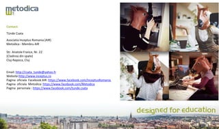 Contact:
Tünde Csata
Asociatia Inceptus Romania (AIR)
Metodica - Membru AIR
Str. Anatole France, Nr. 22
(Cladirea din spate)
Cluj-Napoca, Cluj
Email: http://csata_tunde@yahoo.fr
Website:http://www.inceptus.ro
Pagina oficiala Facebook AIR: https://www.facebook.com/InceptusRomania
Pagina oficiala Metodica: https://www.facebook.com/Metodica
Pagina personala : https://www.facebook.com/tunde.csata
 