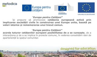 ”Europa pentru Cetățeni”
își propune să promoveze cetățenia europeană activă prin
implicarea societății civile în construirea unei Europe unite, bazată pe
valori istorice și rememorarea unui trecut comun.
”Europa pentru Cetățeni”
acorda tuturor cetățenilor europeni posibilitatea de a se cunoaște, de a
interacționa și de a se implica în proiecte comune, în vederea consolidării ideii de
apartenență la spațiul comunitar.
 
