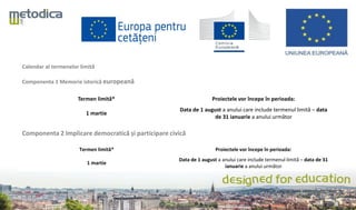 Calendar al termenelor limită
Componenta 1 Memorie istorică europeană
Termen limită* Proiectele vor începe în perioada:
1 martie
Data de 1 august a anului care include termenul limită – data
de 31 ianuarie a anului următor
Componenta 2 Implicare democratică și participare civică
Termen limită* Proiectele vor începe în perioada:
1 martie
Data de 1 august a anului care include termenul limită – data de 31
ianuarie a anului următor
 