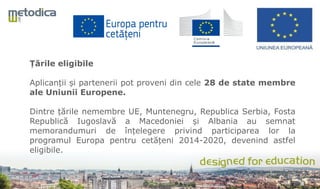 Țările eligibile
Aplicanții și partenerii pot proveni din cele 28 de state membre
ale Uniunii Europene.
Dintre țările nemembre UE, Muntenegru, Republica Serbia, Fosta
Republică Iugoslavă a Macedoniei și Albania au semnat
memorandumuri de înțelegere privind participarea lor la
programul Europa pentru cetățeni 2014-2020, devenind astfel
eligibile.
 