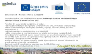 Componenta 1 - Memorie istorică europeană
Sprijină activitățile care invită la reflecție asupra diversității culturale europene și asupra
valorilor comune în sensul cel mai larg.
Proiectele din cadrul acestei componente ar trebui:
• să includă diferite tipuri de organizații (autorități locale, ONG, institute de cercetare etc.);
• să dezvolte diferite tipuri de activități (cercetare, expoziții, dezbateri publice, educație
nonformală etc.);
• să implice cetățeni provenind din diferite grupuri țintă;
• să fie implementate la nivel transnațional sau să aibă o dimensiune europeană clară.
Aplicanți/parteneri: autorități publice locale/regionale sau organizații nonprofit, inclusiv organizații
ale societății civile, asociații ale supraviețuitorilor, organizații culturale, de tineret, educaționale și
de cercetare, asociații ale orașelor înfrățite
Număr de parteneri: un proiect trebuie să implice organizații din cel puțin un stat membru. Se
acordă prioritate proiectelor transnaționale.
Subvenția maximă eligibilă pentru un proiect este de 100.000 de euro.
Durata maximă a proiectului este de 18 luni.
 
