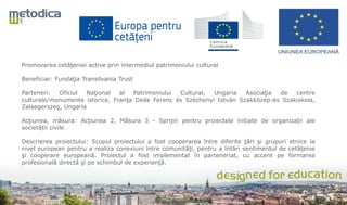 Promovarea cetăţeniei active prin intermediul patrimoniului cultural
Beneficiar: Fundaţia Transilvania Trust
Parteneri: Oficiul Naţional al Patrimoniului Cultural, Ungaria Asociaţia de centre
culturale/monumente istorice, Franţa Deák Ferenc és Széchenyi István Szakközép-és Szakiskola,
Zalaegerszeg, Ungaria
Acţiunea, măsura: Acţiunea 2, Măsura 3 - Sprijin pentru proiectele inițiate de organizații ale
societății civile
Descrierea proiectului: Scopul proiectului a fost cooperarea între diferite ţări şi grupuri etnice la
nivel european pentru a realiza conexiuni între comunităţi, pentru a întări sentimentul de cetăţenie
şi cooperare europeană. Proiectul a fost implementat în parteneriat, cu accent pe formarea
profesională directă şi pe schimbul de experienţă.
 