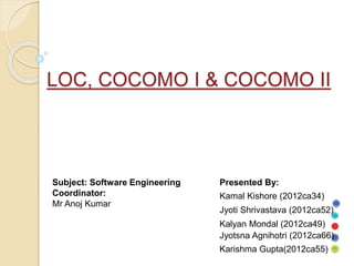 LOC, COCOMO I & COCOMO II
Kalyan Mondal (2012ca49)
Jyoti Shrivastava (2012ca52)
Kamal Kishore (2012ca34)
Jyotsna Agnihotri (2012ca66)
Karishma Gupta(2012ca55)
Presented By:
Subject: Software Engineering
Coordinator:
Mr Anoj Kumar
 