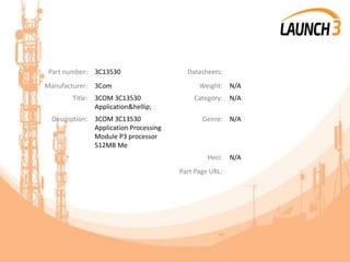 Part number: 3C13530 Datasheets:
Manufacturer: 3Com Weight: N/A
Title: 3COM 3C13530
Application&hellip;
Category: N/A
Description: 3COM 3C13530
Application Processing
Module P3 processor
512MB Me
Genre: N/A
Heci: N/A
Part Page URL:
 