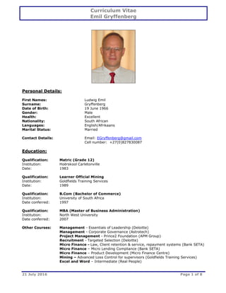 Curriculum Vitae
Emil Gryffenberg
21 July 2016 Page 1 of 8
Personal Details:
First Names: Ludwig Emil
Surname: Gryffenberg
Date of Birth: 19 June 1966
Gender: Male
Health: Excellent
Nationality: South African
Languages: English/Afrikaans
Marital Status: Married
Contact Details: Email: EGryffenberg@gmail.com
Cell number: +27(0)827830087
Education:
Qualification: Matric (Grade 12)
Institution: Hoërskool Carletonville
Date: 1983
Qualification: Learner Official Mining
Institution: Goldfields Training Services
Date: 1989
Qualification: B.Com (Bachelor of Commerce)
Institution: University of South Africa
Date conferred: 1997
Qualification: MBA (Master of Business Administration)
Institution: North West University
Date conferred: 2007
Other Courses: Management - Essentials of Leadership (Deloitte)
Management - Corporate Governance (Astrotech)
Project Management - Prince2 Foundation (APM Group)
Recruitment - Targeted Selection (Deloitte)
Micro Finance - Law, Client retention & service, repayment systems (Bank SETA)
Micro Finance – Micro Lending Compliance (Bank SETA)
Micro Finance – Product Development (Micro Finance Centre)
Mining – Advanced Loss Control for supervisors (Goldfields Training Services)
Excel and Word – Intermediate (Real People)
 