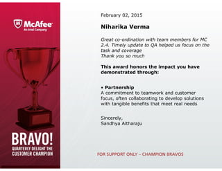 February 02, 2015
Niharika Verma
Great co-ordination with team members for MC
2.4. Timely update to QA helped us focus on the
task and coverage
Thank you so much
This award honors the impact you have
demonstrated through:
• Partnership
A commitment to teamwork and customer 
focus, often collaborating to develop solutions 
with tangible benefits that meet real needs
Sincerely,
Sandhya Aitharaju
 