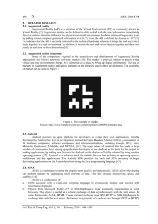  ISSN: 2088-8708
Int J Elec & Comp Eng, Vol. 9, No. 1, February 2019 : 446 - 451
446
2. RELATED RESEARCH
2.1. Augmented reality
Augmented Reality (AR) is a variation of the Virtual Environment (VE) or commonly known as
Virtual Reality [5]. Augmented reality can be defined as able to deal with the new information immediately
direct or indirect therefore influence the physical real-world environment has been enhanced/augmented were
by adding virtual computer-generated information to it [6, 7]. Also, the AR is defined by Azuma in 1997 [8].
He indicates that the AR is not only restricted to the technical hardware whereas it brings the real and virtual
items together in a real environment. In addition, it records the real and virtual objects together and then runs
jointly in real time in three dimensions [9].
2.2. Augmented reality component
Some of the components required in the manufacture and development of Augmented Reality
applications are follows hardware, software, marker [10]. The marker is physical objects or places where
virtual and real environments merge. It is identified as a place to bring up digital information. The use of
markers in Augmented reality aplications depends on the libraries used in their development. The examples
of marker can be seen on Figure 1.
Figure 1. The example of marker
Source: http://www.bitrebels.com/wp-content/uploads/2010/01/armarker.png
2.3. Android
Android provides an open platform for developers to create their own applications. Initially
developed by Android Inc. For its development, formed the Open Handset Alliance (OHA), a consortium of
34 hardware companies, software companies, and telecommunications, including Google, HTC, Intel,
Motorola, Qualcomm, T-Mobile, and NVIDIA. [11]. The open nature of Android that has made a large
number of communities have sprung up application developers to use Android as the basis for the project of
making applications, by adding new features for Android on the devices officially released by using another
operating system. [12]. Android is a software stack for mobile devices that includes an operating system,
middleware and key applications. The Android SDK provides the tools and APIs necessary to begin
developing applications on the Android platform using the Java programming language [13].
2.4. AJAX
AJAX is a technique to make the display more quickly and dynamically. AJAX allows the display
can perform updates by exchanging small amounts of data. This will increase interactivity, speed, and
usability [14].
AJAX is a combination of:
a. DOM accessed with a client-side scripting language to dynamically display and interact with
information displayed
b. Objects from Microsoft XMLHTTP or XMLHttpRequest more commonly implemented in some
browsers. This object is useful as a vehicle exchange of data asynchronously with the web server. In
some frameworks AJAX, HTML IFrame element preferred over XMLHTTP or XMLHttpRequest to
exchange data with the web server. Webserver is a provider of a web service through HTTP or HTTPS
 