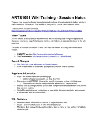 ARTS1091 Wiki Training - Session Notes
This one-hour session will cover several practical methods of keeping track of student activity in
a wiki hosted on Wikispaces. The session is designed for course instructors and tutors.

This document available online at:
https://docs.google.com/document/pub?id=1RGluR1TXOf5utqaTTDAZ1ctkDaz8ThP1spHtXcc3dOo


Video Tutorial
A video tutorial is also available that introduces the basic Wikispaces navigation options and
discusses how to use page histories and member edit histories to track contributions to the wiki
over time.

The video is available on UNSW TV and YouTube; the content is exactly the same in each
version.

   ●   UNSW TV version: http://tv.unsw.edu.au/video/wikispaces
   ●   YouTube version: http://www.youtube.com/watch?v=1-Mwnd9bMe4

Recent Changes
   ●   http://arts1091.unsw.wikispaces.net/space/changes
   ●   Click on edit details to expand for quick preview; click on body to contract


Page level information
   ●   Page - the most current version of the page
           ○ additional options accessible via drop down list
   ●   Discussion - in ARTS1091, this enables specific discussion on that individual page
           ○ Discussion can also be configured to be wiki-wide (not page specific)
   ●   History - look at changes from a specific edit; compare differences between edits; revert
       to a previous version.
   ●   Notify Me - opt-in to email notifications of page edits, discussions or both; also provides
       RSS feeds for edits and discussions


Wiki Statistics
   ●   Overview - basic information on number of page views and edits.
   ●   Pages - overview of all pages in wiki - links to each page
   ●   Members - Edit history of individual members; click on name to view profile; # of edits to
       view changes.
 