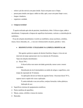 - retirar o pó dos móveis com pano úmido. Secar com pano seco e limpo;
- passar pano úmido com água e sabão no chão, após, secar com pano limpo e seco;
- limpar o banheiro;
- organizar a unidade.
c- Limpeza terminal
É aquela realizada após alta do paciente, transferência, óbito .Utiliza-se água, sabão e
desinfetante. Compreende a limpeza de superfícies horizontais, verticais e a desinfecção do
mobiliário.
O uso de soluções desinfetantes é restrito ao mobiliário, mesas auxiliares, colchões,
macas, focos, bancadas, etc..., o seu uso é desnecessário em pisos, paredes e tetos.
• DESINFETANTES UTILIZADOS NA LIMPEZA HOSPITALAR
São agentes químicos capazes de destruir bactérias, fungos e vírus em um
intervalo de tempo operacional, isto é no máximo de 30 minutos.
Tipos de soluções desinfetantes :
a) Álcool 70% :
O álcool etílico tem maior atividade germicida, menor custo e menor
toxicidade.
Desinfecção de nível intermediário ou médio de artigos e superfícies, com
tempo de exposição de 10 minutos.
As aplicações devem ser feitas da seguinte forma : friccionar álcool 70 %,
esperar secar e repetir três vezes a aplicação.
É contra indicado o uso em acrílico, enrijece borracha e tubos plásticos.
Indicação de uso :
• Superfícies externas de equipamentos metálicos;
• Partes metálicas de aparelhos;
• Macas, camas, colchões e mesas de exames;
• Bancadas.
 