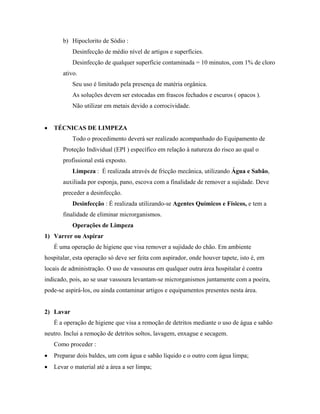 b) Hipoclorito de Sódio :
Desinfecção de médio nível de artigos e superfícies.
Desinfecção de qualquer superfície contaminada = 10 minutos, com 1% de cloro
ativo.
Seu uso é limitado pela presença de matéria orgânica.
As soluções devem ser estocadas em frascos fechados e escuros ( opacos ).
Não utilizar em metais devido a corrocividade.
• TÉCNICAS DE LIMPEZA
Todo o procedimento deverá ser realizado acompanhado do Equipamento de
Proteção Individual (EPI ) específico em relação à natureza do risco ao qual o
profissional está exposto.
Limpeza : É realizada através de fricção mecânica, utilizando Água e Sabão,
auxiliada por esponja, pano, escova com a finalidade de remover a sujidade. Deve
preceder a desinfecção.
Desinfecção : É realizada utilizando-se Agentes Químicos e Físicos, e tem a
finalidade de eliminar microrganismos.
Operações de Limpeza
1) Varrer ou Aspirar
É uma operação de higiene que visa remover a sujidade do chão. Em ambiente
hospitalar, esta operação só deve ser feita com aspirador, onde houver tapete, isto é, em
locais de administração. O uso de vassouras em qualquer outra área hospitalar é contra
indicado, pois, ao se usar vassoura levantam-se microrganismos juntamente com a poeira,
pode-se aspirá-los, ou ainda contaminar artigos e equipamentos presentes nesta área.
2) Lavar
É a operação de higiene que visa a remoção de detritos mediante o uso de água e sabão
neutro. Inclui a remoção de detritos soltos, lavagem, enxague e secagem.
Como proceder :
• Preparar dois baldes, um com água e sabão líquido e o outro com água limpa;
• Levar o material até a área a ser limpa;
 