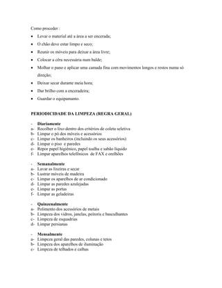 Como proceder :
• Levar o material até a área a ser encerada;
• O chão deve estar limpo e seco;
• Reunir os móveis para deixar a área livre;
• Colocar a cêra necessária num balde;
• Molhar o pano e aplicar uma camada fina com movimentos longos e restos numa só
direção;
• Deixar secar durante meia hora;
• Dar brilho com a enceradeira;
• Guardar o equipamanto.
PERIODICIDADE DA LIMPEZA (REGRA GERAL)
- Diariamente
a- Recolher o lixo dentro dos critérios de coleta seletiva
b- Limpar o pó dos móveis e acessórios
c- Limpar os banheiros (incluindo os seus acessórios)
d- Limpar o piso e paredes
e- Repor papel higiênico, papel toalha e sabão líquido
f- Limpar aparelhos telefônicos de FAX e orelhões
- Semanalmente
a- Lavar as lixeiras e secar
b- Lustrar móveis de madeira
c- Limpar os aparelhos de ar condicionado
d- Limpar as paredes azulejadas
e- Limpar as portas
f- Limpar as geladeiras
- Quinzenalmente
a- Polimento dos acessórios de metais
b- Limpeza dos vidros, janelas, peitoris e basculhantes
c- Limpeza de esquadrias
d- Limpar persianas
- Mensalmente
a- Limpeza geral das paredes, colunas e tetos
b- Limpeza dos aparelhos de iluminação
c- Limpeza de telhados e calhas
 