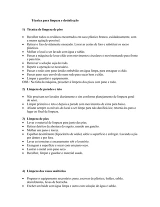 Técnica para limpeza e desinfecção
1) Técnica de limpeza de piso
• Recolher todos os resíduos encontrados em saco plástico branco, cuidadosamente, com
a menor agitação possível.
• Retirar o lixo devidamente ensacado. Lavar as cestas de lixo e substituir os sacos
plásticos.
• Molhar o local a ser lavado com água e sabão.
• Passar a máquina de lavar chão com movimentos circulares e movimentando para frente
e para trás.
• Remover a solução suja do rodo.
• Repetir a operação se necessário.
• Passar o rodo com pano úmido embebido em água limpa, para enxaguar o chão.
• Passar pano seco envolvido num rodo para secar bem o chão.
• Limpar e guardar o equipamento.
OBS : Na falta da máquina, proceder à limpeza dos pisos com pano e rodo.
2) Limpeza de paredes e teto
• Não precisam ser lavados diariamente e sim conforme planejamento de limpeza geral
do setor.
• Limpar primeiro o teto e depois a parede com movimentos de cima para baixo.
• Afastar sempre os móveis do local a ser limpo para não danificá-los; retorná-los para o
lugar ao final da limpeza.
3) Limpeza de pias
• Levar o material de limpeza para junto das pias.
• Retirar detritos da abertura do esgoto, usando um gancho.
• Molhar um pano e torcer.
• Espalhar desinfetante (hipoclorito de sódio) sobre a superfície e esfregar. Lavando a pia
por dentro e por fora.
• Lavar as torneiras e encanamento sob o lavatório.
• Enxaguar a superfície e secar com um pano seco.
• Lustrar o metal com pano seco
• Recolher, limpar e guardar o material usado.
4) Limpeza dos vasos sanitários
• Preparar o equipamento necessário: pano, escovas de plástico, baldes, sabão,
desinfetantes, luvas de borracha.
• Encher um balde com água limpa e outro com solução de água e sabão.
 