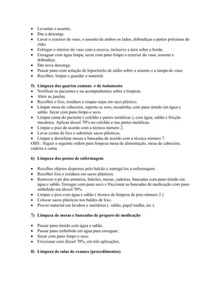 • Levantar o assento.
• Dar a descarga.
• Lavar o exterior do vaso, o assento de ambos os lados, dobradiças e partes próximas do
chão.
• Esfregar o interior do vaso com a escova, inclusive a área sobre a borda.
• Enxaguar com água limpa, secar com pano limpo o exterior do vaso, assento e
dobradiça.
• Dar nova descarga.
• Passar pano com solução de hipoclorito de sódio sobre o assento e a tampa do vaso.
• Recolher, limpar e guardar o material.
5) Limpeza dos quartos comuns e de isolamento
• Notificar os pacientes e ou acompanhantes sobre a limpeza.
• Abrir as janelas.
• Recolher o lixo, resíduos e roupas sujas em saco plástico.
• Limpar mesa de cabeceira, suporte se soro, escadinha, com pano úmido em água e
sabão. Secar com pano limpo e seco.
• Limpar cama do paciente ( colchão e partes metálicas ), com água, sabão e fricção
mecânica. Aplicar álcool 70% no colchão e nas partes metálicas.
• Limpar o piso de acordo com a técnica número 2.
• Lavar cestas de lixo e substituir sacos plásticos.
• Limpar e desinfetar mesas e bancadas de acordo com a técnica número 7.
OBS : Seguir a seguinte ordem para limpeza mesa de alimentação, mesa de cabeceira,
cadeira e cama.
6) Limpeza dos postos de enfermagem
• Recolher objetos dispersos pelo balcão e entregá-los a enfermagem.
• Recolher lixo e resíduos em sacos plásticos.
• Remover o pó dos armários, balcões, mesas, cadeiras, bancadas com pano úmido em
água e sabão. Enxugar com pano seco e friccionar as bancadas de medicação com pano
embebido em álcool 70%.
• Limpar o piso com água e sabão ( técnica de limpeza de piso número 2 )
• Colocar sacos plásticos nos baldes de lixo.
• Prover material em lavabos e sanitários ( sabão, papel toalha, etc ).
7) Limpeza de mesas e bancadas de preparo de medicação
• Passar pano úmido com água e sabão.
• Passar pano embebido em água para enxaguar.
• Secar com pano limpo e seco.
• Friccionar com álcool 70%, em três aplicações.
8) Limpeza de salas de exames (procedimentos)
 