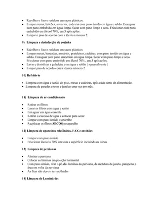 • Recolher o lixo e resíduos em sacos plásticos.
• Limpar mesas, balcões, armários, cadeiras com pano úmido em água e sabão. Enxaguar
com pano embebido em água limpa. Secar com pano limpo e seco. Friccionar com pano
embebido em álcool 70%, em 3 aplicações.
• Limpar o piso de acordo com a técnica número 2.
9) Limpeza e desinfecção de cozinha
• Recolher o lixo e resíduos em sacos plásticos
• Limpar mesas, bancadas, armários, prateleiras, cadeiras, com pano úmido em água e
sabão. Enxaguar com pano embebido em água limpa. Secar com pano limpo e seco.
Friccionar com pano embebido em álcool 70% , em 3 aplicações.
• Lavar e desinfetar a geladeira com água e sabão ( semanalmente )
• Limpar piso de acordo com a técnica número 2.
10) Refeitório
• Limpeza com água e sabão do piso, mesas e cadeiras, após cada turno de alimentação.
• Limpeza de paredes e tetos e janelas uma vez por mês.
11) Limpeza de ar condicionado
• Retirar os filtros
• Lavar os filtros com água e sabão
• Enxaguar em água corrente
• Retirar o excesso de água e colocar para secar
• Limpar com pano úmido o aparelho
• Recolocar os filtros SECOS no aparelho
12) Limpeza de aparelhos telefônicos, FAX e orelhões
• Limpar com pano úmido
• Friccionar álcool a 70% em toda a superfície incluindo os cabos
13) Limpeza de persianas
• Abaixar a persiana
• Colocar as lâminas em posição horizontal
• Com pano úmido, tirar o pó das lâminas da persiana, da moldura da janela, parapeito e
área em volta da persiana
• As fitas não devem ser molhadas
14) Limpeza de Luminárias
 