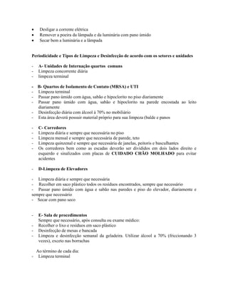 • Desligar a corrente elétrica
• Remover a poeira da lâmpada e da luminária com pano úmido
• Secar bem a luminária e a lâmpada
Periodicidade e Tipos de Limpeza e Desinfecção de acordo com os setores e unidades
- A- Unidades de Internação quartos comuns
- Limpeza concorrente diária
- limpeza terminal
- B- Quartos de Isolamento de Contato (MRSA) e UTI
- Limpeza terminal
- Passar pano úmido com água, sabão e hipoclorito no piso diariamente
- Passar pano úmido com água, sabão e hipoclorito na parede encostada ao leito
diariamente
- Desinfecção diária com álcool à 70% no mobiliário
- Esta área deverá possuir material próprio para sua limpeza (balde e panos
- C- Corredores
- Limpeza diária e sempre que necessária no piso
- Limpeza mensal e sempre que necessária de parede, teto
- Limpeza quinzenal e sempre que necessária de janelas, peitoris e basculhantes
- Os corredores bem como as escadas deverão ser divididos em dois lados direito e
esquerdo e sinalizados com placas de CUIDADO CHÃO MOLHADO para evitar
acidentes
- D-Limpeza de Elevadores
- Limpeza diária e sempre que necessária
- Recolher em saco plástico todos os resíduos encontrados, sempre que necessário
- Passar pano úmido com água e sabão nas paredes e piso do elevador, diariamente e
sempre que necessário
- Secar com pano seco
- E- Sala de procedimentos
Sempre que necessário, após consulta ou exame médico:
- Recolher o lixo e resíduos em saco plástico
- Desinfecção de mesas e bancada
- Limpeza e desinfecção semanal da geladeira. Utilizar álcool a 70% (friccionando 3
vezes), exceto nas borrachas
Ao término de cada dia:
- Limpeza terminal
 