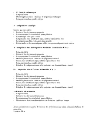 - F- Posto de enfermagem
- Limpeza diária
- Desinfecção de mesas e bancada de preparo de medicação
- Limpeza mensal de paredes e tetos
M - Limpeza dos Expurgos
Sempre que necessário:
- Retirar o lixo devidamente ensacado
- Lavar cestas de lixo e substituir sacos plásticos
- Lavar tanque com água e sabão
- Limpar com pano úmido com água, sabão e hipoclorito o piso
- Lavar panos de chão, rodos, com água e sabão
- Retirar as luvas, lavar com água e sabão, enxaguar em água corrente e secar
N - Limpeza da Sala de Preparo de Material e Esterilização (CME)
- Limpeza diária
- Retirar o lixo devidamente ensacado
- Lavar cestas de lixo e substituir sacos plásticos
- Desinfecção de mesas e bancada de preparo de material
- Passar pano úmido com água, sabão e hipoclorito no piso
- Limpeza mensal de paredes e tetos
- Esta área deverá possuir material próprio para sua limpeza (balde e panos)
O - Limpeza da Sala de Guarda de Material (CME)
- Limpeza diária
- Retirar o lixo devidamente ensacado
- Lavar cestas de lixo e substituir sacos plásticos
- Desinfecção de mesas e bancada de preparo de material
- Passar pano úmido com água, sabão e hipoclorito no piso
- Limpeza mensal de paredes e tetos
- Esta área deverá possuir material próprio para sua limpeza (balde e panos)
P - Limpeza das Varandas
- Limpeza diária
- Retirar o lixo devidamente ensacado
- Lavar cestas de lixo e substituir sacos plásticos
- Limpeza com água e sabão e desinfecção de mesas, cadeiras e bancos
Áreas administrativas: quarto de repouso dos profissionais de saúde, salas das chefias e de
prescrição
Limpeza diária
 