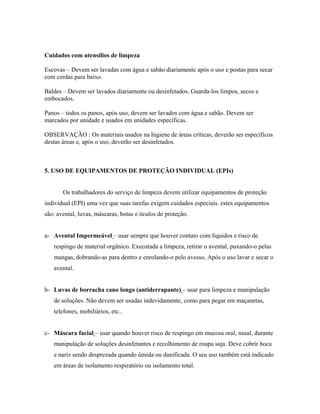 Cuidados com utensílios de limpeza
Escovas – Devem ser lavadas com água e sabão diariamente após o uso e postas para secar
com cerdas para baixo.
Baldes – Devem ser lavados diariamente ou desinfetados. Guarda-los limpos, secos e
embocados.
Panos – todos os panos, após uso, devem ser lavados com água e sabão. Devem ser
marcados por unidade e usados em unidades específicas.
OBSERVAÇÃO : Os materiais usados na higiene de áreas críticas, deverão ser específicos
destas áreas e, após o uso, deverão ser desinfetados.
5. USO DE EQUIPAMENTOS DE PROTEÇÃO INDIVIDUAL (EPIs)
Os trabalhadores do serviço de limpeza devem utilizar equipamentos de proteção
individual (EPI) uma vez que suas tarefas exigem cuidados especiais. estes equipamentos
são: avental, luvas, máscaras, botas e óculos de proteção.
a- Avental Impermeável – usar sempre que houver contato com líquidos e risco de
respingo de material orgânico. Executada a limpeza, retirar o avental, puxando-o pelas
mangas, dobrando-as para dentro e enrolando-o pelo avesso. Após o uso lavar e secar o
avental.
b- Luvas de borracha cano longo (antiderrapante) – usar para limpeza e manipulação
de soluções. Não devem ser usadas indevidamente, como para pegar em maçanetas,
telefones, mobiliários, etc..
c- Máscara facial – usar quando houver risco de respingo em mucosa oral, nasal, durante
manipulação de soluções desinfetantes e recolhimento de roupa suja. Deve cobrir boca
e nariz sendo desprezada quando úmida ou danificada. O seu uso também está indicado
em áreas de isolamento respiratório ou isolamento total.
 