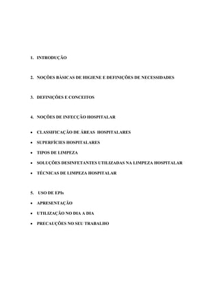 1. INTRODUÇÃO
2. NOÇÔES BÀSICAS DE HIGIENE E DEFINIÇÕES DE NECESSIDADES
3. DEFINIÇÕES E CONCEITOS
4. NOÇÕES DE INFECÇÃO HOSPITALAR
• CLASSIFICAÇÃO DE ÁREAS HOSPITALARES
• SUPERFÍCIES HOSPITALARES
• TIPOS DE LIMPEZA
• SOLUÇÕES DESINFETANTES UTILIZADAS NA LIMPEZA HOSPITALAR
• TÉCNICAS DE LIMPEZA HOSPITALAR
5. USO DE EPIs
• APRESENTAÇÃO
• UTILIZAÇÃO NO DIA A DIA
• PRECAUÇÕES NO SEU TRABALHO
 
