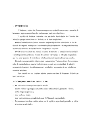 1. INTRODUÇÃO
A higiene e a ordem são elementos que concorrem decisivamente para a sensação de
bem-estar, segurança e conforto dos profissionais, pacientes e familiares.
O serviço de limpeza Hospitalar tem particular importância no Controle das
Infecções, por garantir a limpeza e desinfecção de áreas hospitalares.
O aparecimento de infecções no ambiente hospitalar pode estar relacionado ao uso de
técnicas de limpezas inadequadas, descontaminação de superfícies e de artigos hospitalares
incorretos e manuseio do lixo hospitalar sem proteção adequada.
Devido ao uso incorreto das práticas e rotinas de trabalho se faz necessário estabelecer
o aperfeiçoamento de técnicas eficazes de controle e prevenção as infecções hospitalares
que vão gerar garantias de proteção ao trabalhador durante a execução de suas tartefas.
Baseados nestes princípios criamos para voce dentro do Treinamento em Biossegurança
aulas de manipulação de material biológico com as quais terá oportunidade de adquirir
novos conhecimentos e tirar dúvidas sobre a condução e repercussão do seu trabalho no
ambiente hospitalar.
Este manual tem por objetivo orientar quanto aos tipos de limpeza e desinfecção
nesta Instituição.
II - SERVIÇO DE LIMPEZA HOSPITALAR
a- Os funcionários de limpeza hospitalar devem:
- manter perfeita higiene pessoal (banho diário, cabelos limpos, penteados e presos,
unhas limpas e aparadas);
- usar uniforme limpo;
- usar equipamento de proteção individual (EPI) quando recomendado;
- lavar as mãos com água e sabão após o uso do sanitário, antes da alimentação, ao iniciar
e terminar as atividades.
 