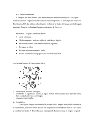 a-1- Lavagem das mãos
A lavagem das mãos sempre foi o ponto chave do controle de infecções. A lavagem
simples das mãos é o procedimento individual mais importante na prevenção das infecções
hospitalares, 80% das infecções hospitalares podem ser evitadas através da correta lavagem
das mãos. Deve ser realizada após os procedimentos de limpeza.
Técnica de Lavagem Correta das Mãos:
• Abrir a torneira.
• Molhar as mãos e aplicar o sabão de preferência líquido.
• Friccionar as mãos com sabão durante 15 segundos.
• Enxaguar as mãos.
• Enxugar as mãos com papel toalha.
• Fechar a torneira com o papel toalha utilizado no item 5.
Amostra da Técnica de Lavagem de Mãos
- retirar anéis, pulseiras e relógios.
- lavar todas as superfícies, o dorso, a região palmar, entre os dedos e ao redor das unhas.
Para completar: lavar os antebraços.
- secar com papel toalha.
b- Área Física
O serviço de limpeza necessita de local específico e próprio para guarda de material
e equipamento, este local deverá possuir um tanque e ser localizado em área de fácil acesso
e com boa ventilação. A dimensão desta área depende da necessidade do próprio hospital.
 