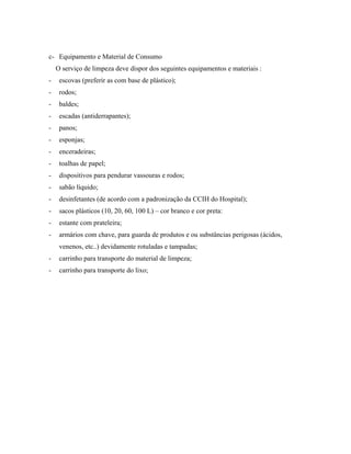 c- Equipamento e Material de Consumo
O serviço de limpeza deve dispor dos seguintes equipamentos e materiais :
- escovas (preferir as com base de plástico);
- rodos;
- baldes;
- escadas (antiderrapantes);
- panos;
- esponjas;
- enceradeiras;
- toalhas de papel;
- dispositivos para pendurar vassouras e rodos;
- sabão líquido;
- desinfetantes (de acordo com a padronização da CCIH do Hospital);
- sacos plásticos (10, 20, 60, 100 L) – cor branco e cor preta:
- estante com prateleira;
- armários com chave, para guarda de produtos e ou substâncias perigosas (ácidos,
venenos, etc..) devidamente rotuladas e tampadas;
- carrinho para transporte do material de limpeza;
- carrinho para transporte do lixo;
 