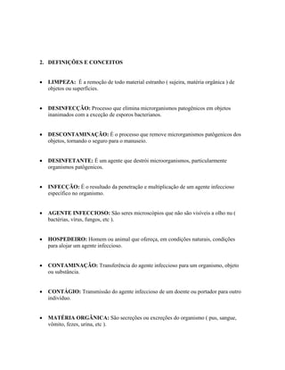 2. DEFINIÇÕES E CONCEITOS
• LIMPEZA: É a remoção de todo material estranho ( sujeira, matéria orgânica ) de
objetos ou superfícies.
• DESINFECÇÃO: Processo que elimina microrganismos patogênicos em objetos
inanimados com a exceção de esporos bacterianos.
• DESCONTAMINAÇÃO: É o processo que remove microrganismos patôgenicos dos
objetos, tornando o seguro para o manuseio.
• DESINFETANTE: É um agente que destrói microorganismos, particularmente
organismos patôgenicos.
• INFECÇÃO: É o resultado da penetração e multiplicação de um agente infeccioso
específico no organismo.
• AGENTE INFECCIOSO: São seres microscópios que não são visíveis a olho nu (
bactérias, vírus, fungos, etc ).
• HOSPEDEIRO: Homem ou animal que ofereça, em condições naturais, condições
para alojar um agente infeccioso.
• CONTAMINAÇÃO: Transferência do agente infeccioso para um organismo, objeto
ou substância.
• CONTÁGIO: Transmissão do agente infeccioso de um doente ou portador para outro
indivíduo.
• MATÉRIA ORGÂNICA: São secreções ou excreções do organismo ( pus, sangue,
vômito, fezes, urina, etc ).
 