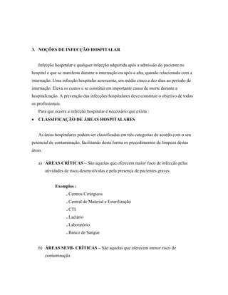 3. NOÇÕES DE INFECÇÃO HOSPITALAR
Infecção hospitalar e qualquer infecção adquirida após a admissão do paciente no
hospital e que se manifesta durante a internação ou após a alta, quando relacionada com a
internação. Uma infecção hospitalar acrescenta, em média cinco a dez dias ao período de
internação. Eleva os custos e se constitui em importante causa de morte durante a
hospitalização. A prevenção das infecções hospitalares deve constituir o objetivo de todos
os profissionais.
Para que ocorra a infecção hospitalar é necessário que exista :
• CLASSIFICAÇÃO DE ÁREAS HOSPITALARES
As áreas hospitalares podem ser classificadas em três categorias de acordo com o seu
potencial de contaminação, facilitando desta forma os procedimentos de limpeza destas
áreas.
a) ÁREAS CRÍTICAS – São aquelas que oferecem maior risco de infecção pelas
atividades de risco desenvolvidas e pela presença de pacientes graves.
Exemplos :
. Centros Cirúrgicos
. Central de Material e Esterilização
. CTI
. Lactário
. Laboratório
. Banco de Sangue
b) ÁREAS SEMI- CRÍTICAS – São aquelas que oferecem menor risco de
contaminação.
 