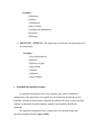 Exemplos :
. Enfermarias
. Farmácia
. Ambulatórios
. Copa e Cozinha
. Corredores dos ambulatórios
. Elevadores
. Radiologia
c) ÁREAS NÃO – CRÍTICAS – São aquelas que, teoricamente, não apresentam risco
de contaminação.
Exemplos :
. Áreas Administrativas
. Biblioteca
. Depósitos em geral
. Almoxarifado
. Vestiários
. Anfiteatros
. Arquivo Médico.
• SUPERFÍCIES HOSPITALARES
As superfícies hospitalares fixas ( pisos, paredes, tetos, portas, mobiliários e
equipamentos ) não representam risco significativo de transmissão de infecção na área
hospitalar, tornando-se desnecessário a desinfecção ambiental de rotina, a menos que haja
respingo ou deposição de matéria orgânica, quando é recomendada a desinfecção
localizada.
Nas superfícies hospitalares fixas, a limpeza deve ser realizada sempre que
apresentar sujidade utilizando Água e Sabão.
 