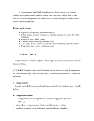 ⇒ Na presença de Matéria Orgânica ( sangue, vômitos, escarro, etc ) na pia
proceder a retirada com papel toalha da mesma, lavar com água e sabão e secar e após
aplicar o desinfetante (hipoclorito de sódio), remover, limpar com água e sabão o restante
da área e secar as superfícies.
Passos seqüenciais:
♦ Superfície com presença de matéria orgânica,
♦ Retirar matéria orgânica com pano ou papel desprezando em lixeira de resíduo
infectante.
♦ Lavar com água e sabão e secar
♦ Aplicar o desinfetante (hipoclorito de sódio)
♦ Após tempo de ação remover desinfetante da área (tempo de ação 10 minutos)
♦ Limpar com água e sabão o restante da área
TIPOS DE LIMPEZA
No hospital serão realizadas limpezas e desinfecções de acordo com as necessidades das
áreas específicas.
ATENÇÃO!! Recolher o lixo, antes de qualquer tipo de limpeza. As latas de lixo deverão
ser esvaziadas ao atingir 2/3 de sua capacidade. Lavar as latas e tampas de lixo sempre que
necessário.
a- Limpeza diária
É aquela realizada diariamente utilizando água, sabão e fricção mecânica, após a retirada
do lixo.
b- Limpeza concorrente
É aquela realizada nas dependências, durante a ocupação dos pacientes.
Deve-se:
- retirar o lixo e resíduos em saco plástico, recolher jornais e revistas;
- recolher a roupa suja em saco plástico e encaminhá-la para lavanderia;
 