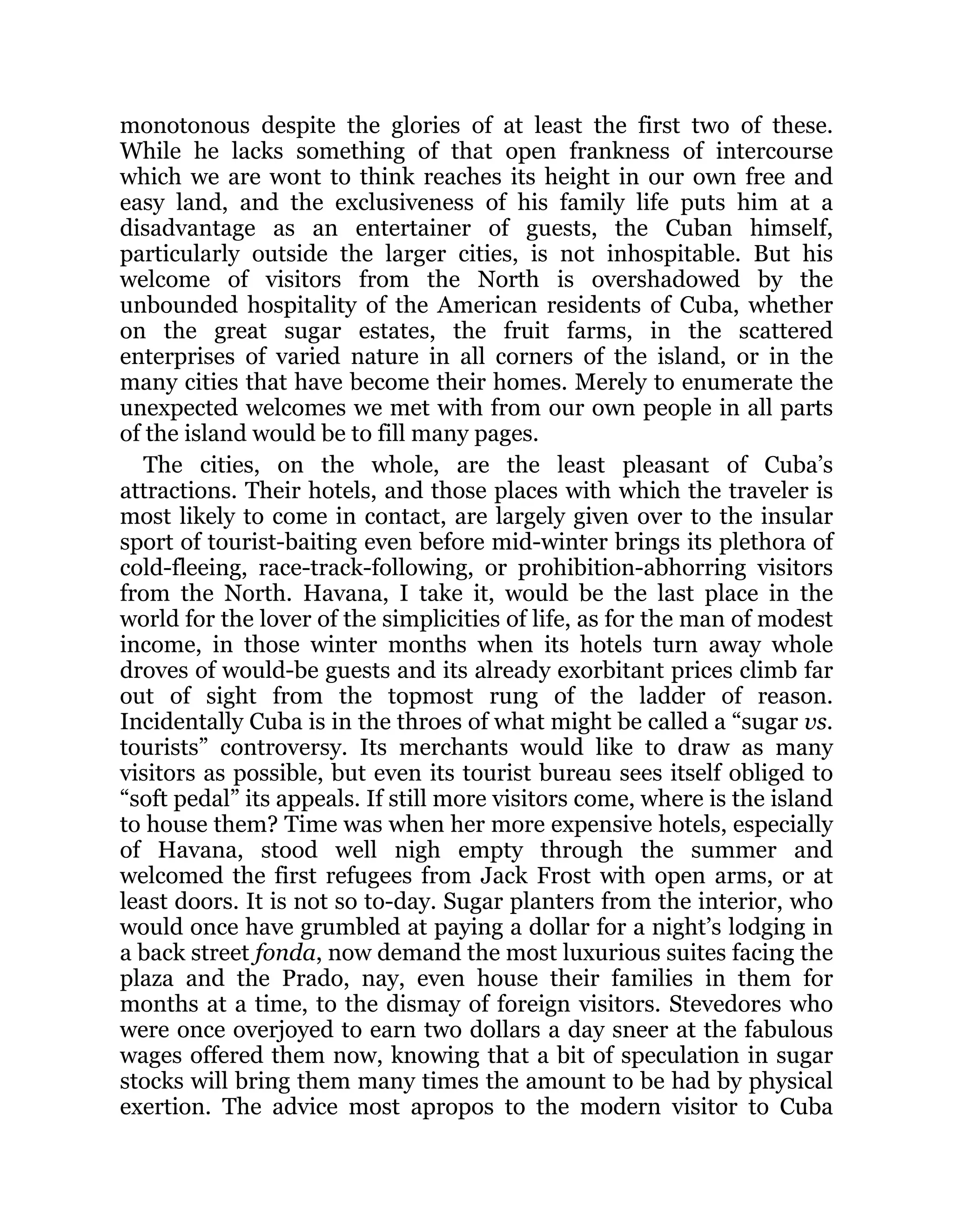 monotonous despite the glories of at least the first two of these.
While he lacks something of that open frankness of intercourse
which we are wont to think reaches its height in our own free and
easy land, and the exclusiveness of his family life puts him at a
disadvantage as an entertainer of guests, the Cuban himself,
particularly outside the larger cities, is not inhospitable. But his
welcome of visitors from the North is overshadowed by the
unbounded hospitality of the American residents of Cuba, whether
on the great sugar estates, the fruit farms, in the scattered
enterprises of varied nature in all corners of the island, or in the
many cities that have become their homes. Merely to enumerate the
unexpected welcomes we met with from our own people in all parts
of the island would be to fill many pages.
The cities, on the whole, are the least pleasant of Cuba’s
attractions. Their hotels, and those places with which the traveler is
most likely to come in contact, are largely given over to the insular
sport of tourist-baiting even before mid-winter brings its plethora of
cold-fleeing, race-track-following, or prohibition-abhorring visitors
from the North. Havana, I take it, would be the last place in the
world for the lover of the simplicities of life, as for the man of modest
income, in those winter months when its hotels turn away whole
droves of would-be guests and its already exorbitant prices climb far
out of sight from the topmost rung of the ladder of reason.
Incidentally Cuba is in the throes of what might be called a “sugar vs.
tourists” controversy. Its merchants would like to draw as many
visitors as possible, but even its tourist bureau sees itself obliged to
“soft pedal” its appeals. If still more visitors come, where is the island
to house them? Time was when her more expensive hotels, especially
of Havana, stood well nigh empty through the summer and
welcomed the first refugees from Jack Frost with open arms, or at
least doors. It is not so to-day. Sugar planters from the interior, who
would once have grumbled at paying a dollar for a night’s lodging in
a back street fonda, now demand the most luxurious suites facing the
plaza and the Prado, nay, even house their families in them for
months at a time, to the dismay of foreign visitors. Stevedores who
were once overjoyed to earn two dollars a day sneer at the fabulous
wages offered them now, knowing that a bit of speculation in sugar
stocks will bring them many times the amount to be had by physical
exertion. The advice most apropos to the modern visitor to Cuba
 