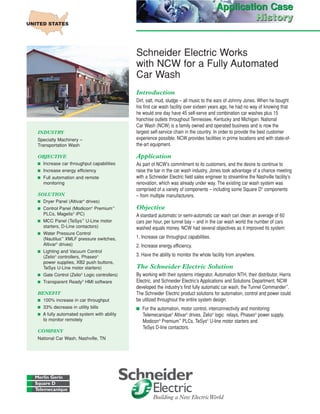 Schneider Electric Works
with NCW for a Fully Automated
Car Wash
Introduction
Dirt, salt, mud, sludge – all music to the ears of Johnny Jones. When he bought
his first car wash facility over sixteen years ago, he had no way of knowing that
he would one day have 45 self-serve and combination car washes plus 15
franchise outlets throughout Tennessee, Kentucky and Michigan. National
Car Wash (NCW) is a family owned and operated business and is now the
largest self-service chain in the country. In order to provide the best customer
experience possible, NCW provides facilities in prime locations and with state-of-
the-art equipment.
Application
As part of NCW’s commitment to its customers, and the desire to continue to
raise the bar in the car wash industry, Jones took advantage of a chance meeting
with a Schneider Electric field sales engineer to streamline the Nashville facility’s
renovation, which was already under way. The existing car wash system was
comprised of a variety of components – including some Square D®
components
– from multiple manufacturers.
Objective
A standard automatic or semi-automatic car wash can clean an average of 60
cars per hour, per tunnel bay – and in the car wash world the number of cars
washed equals money. NCW had several objectives as it improved its system:
1. Increase car throughput capabilities.
2. Increase energy efficiency.
3. Have the ability to monitor the whole facility from anywhere.
The Schneider Electric Solution
By working with their systems integrator, Automation NTH, their distributor, Harris
Electric, and Schneider Electric’s Applications and Solutions Department, NCW
developed the industry’s first fully automatic car wash, the Tunnel Commander™
.
The Schneider Electric product solutions for automation, control and power could
be utilized throughout the entire system design.
I For the automation, motor control, interconnectivity and monitoring:
Telemecanique®
Altivar®
drives, Zelio®
logic relays, Phaseo®
power supply,
Modicon®
Premium™
PLCs, TeSys®
U-line motor starters and
TeSys D-line contactors.
INDUSTRY
Specialty Machinery –
Transportation Wash
OBJECTIVE
I Increase car throughput capabilities
I Increase energy efficiency
I Full automation and remote
monitoring
SOLUTION
I Dryer Panel (Altivar®
drives)
I Control Panel (Modicon®
Premium™
PLCs, Magelis®
iPC)
I MCC Panel (TeSys™
U-Line motor
starters, D-Line contactors)
I Water Pressure Control
(Nautilus™
XMLF pressure switches,
Altivar®
drives)
I Lighting and Vacuum Control
(Zelio®
controllers, Phaseo®
power supplies, XB2 push buttons,
TeSys U-Line motor starters)
I Gate Control (Zelio®
Logic controllers)
I Transparent Ready®
HMI software
BENEFIT
I 100% increase in car throughput
I 33% decrease in utility bills
I A fully automated system with ability
to monitor remotely
COMPANY
National Car Wash, Nashville, TN
Application Case
History
Application Case
History
 