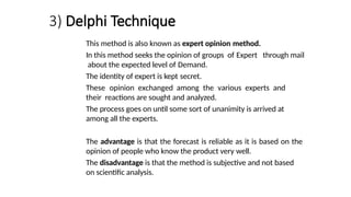 3) Delphi Technique
This method is also known as expert opinion method.
In this method seeks the opinion of groups of Expert through mail
about the expected level of Demand.
The identity of expert is kept secret.
These opinion exchanged among the various experts and
their reactions are sought and analyzed.
The process goes on until some sort of unanimity is arrived at
among all the experts.
The advantage is that the forecast is reliable as it is based on the
opinion of people who know the product very well.
The disadvantage is that the method is subjective and not based
on scientific analysis.
 