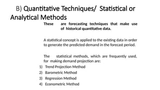 B) Quantitative Techniques/ Statistical or
Analytical Methods
These are forecasting techniques that make use
of historical quantitative data.
A statistical concept is applied to the existing data in order
to generate the predicted demand in the forecast period.
The statistical methods, which are frequently used,
for making demand projection are:
1) Trend Projection Method
2) Barometric Method
3) Regression Method
4) Econometric Method
 