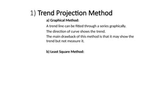 1) Trend Projection Method
a) Graphical Method:
A trend line can be fitted through a series graphically.
The direction of curve shows the trend.
The main drawback of this method is that it may show the
trend but not measure it.
b) Least Square Method:
 