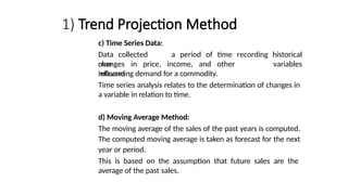 1) Trend Projection Method
c) Time Series Data:
Data collected
over
changes in price, income, and other
relevant
a period of time recording historical
variables
influencing demand for a commodity.
Time series analysis relates to the determination of changes in
a variable in relation to time.
d) Moving Average Method:
The moving average of the sales of the past years is computed.
The computed moving average is taken as forecast for the next
year or period.
This is based on the assumption that future sales are the
average of the past sales.
 